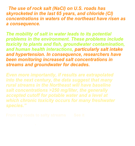 “The use of rock salt (NaCl) on U.S. roads has skyrocketed in the last 65 years, and chloride (Cl) concentrations in waters of the northeast have risen as a consequence. 

The mobility of salt in water leads to its potential problems in the environment. These problems include toxicity to plants and fish, groundwater contamination, and human health interactions, particularly salt intake and hypertension. In consequence, researchers have been monitoring increased salt concentrations in streams and groundwater for decades.

Even more importantly, if results are extrapolated into the next century, the data suggest that many rural streams in the Northeast will have baseline salt concentrations >250 mg/liter, the generally accepted cutoff for potable water and a level at which chronic toxicity occurs for many freshwater species.”

From icy roads to salty streams       See it      HERE
Robert B. Jackson , Esteban G. Jobbágy
