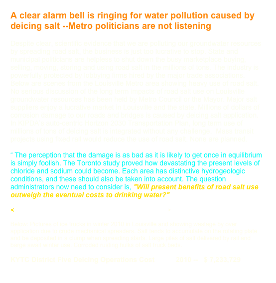 A clear alarm bell is ringing for water pollution caused by deicing salt --Metro politicians are not listening

Despite clear, scientific evidence that we are polluting our groundwater resources by spreading road salt, the business is just too lucrative to stop. State and municipal politicians are helpless to shut down the busy marketplace buying, selling, moving, storing and using road salt in the millions of tons. The industry is powerfully protected by lobbying firms hired by the major trade associations. Below are scenes from the Louisville Metro area showing heavy use of road salt. No serious discussion of the long term impacts of road salt use on Louisville groundwater resources has been held by Metro Council or the Mayor. Major salt suppliers enjoy a lucrative market in Louisville and the state. Millions of dollars of corrosion damage to our roads and bridges is caused by deicing salt application. In KIPDA’s auto-centric Horizon 2030 Transportation Plan, long term use of millions of tons of deicing salt is integrated without any challenge.  Mass transit projects using fixed rail would reduce the use of road salt. None are planned.  

“ The perception that the damage is as bad as it is likely to get once in equilibrium is simply foolish. The Toronto study proved how devastating the present levels of chloride and sodium could become. Each area has distinctive hydrogeologic conditions, and these should also be taken into account. The question administrators now need to consider is, "Will present benefits of road salt use outweigh the eventual costs to drinking water?"

<http://www.history.rochester.edu/class/roadsalt/page5.htm>

Below: Pictures of ice trucks in winter 2010 in Louisville and showing wastage by over application due to crude mechanical spreaders. Salt tends to accumulate on the rotating plate and be deposited in a clump when spreading starts. Large piles of salt delivered by rail and barge await winter use. Corroded rusting hulks of salt truck beds. 

KYTC District Five Deicing Operations Cost           2010 --   $ 7,233,729