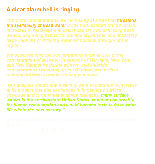 A clear alarm bell is ringing . . .

“Chloride concentrations are increasing at a rate that threatens the availability of fresh water in the northeastern United States. Increases in roadways and deicer use are now salinizing fresh waters, degrading habitat for aquatic organisms, and impacting large supplies of drinking water for humans throughout the region. 

We observed chloride concentrations of up to 25% of the concentration of seawater in streams of Maryland, New York, and New Hampshire during winters, and chloride concentrations remaining up to 100 times greater than unimpacted forest streams during summers. 

 Our analysis shows that if salinity were to continue to increase at its present rate due to changes in impervious surface coverage and current management practices, many surface waters in the northeastern United States would not be potable for human consumption and would become toxic to freshwater life within the next century.”

Increased salinization of fresh water in the northeastern United States
Sujay S. Kaushal et al   See it     HERE
